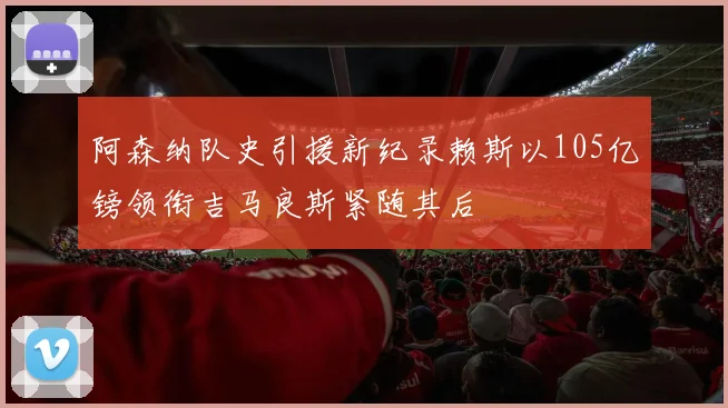 阿森纳队史引援新纪录赖斯以105亿镑领衔吉马良斯紧随其后