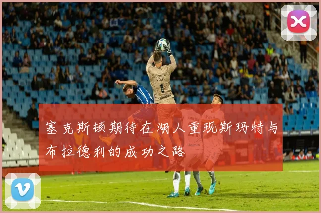 塞克斯顿期待在湖人重现斯玛特与布拉德利的成功之路