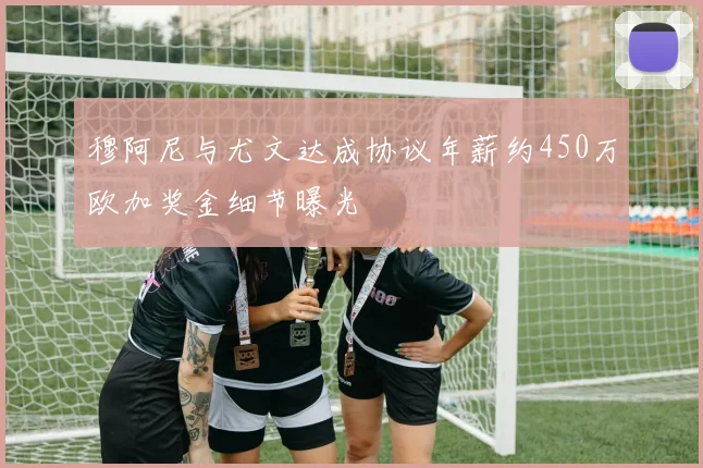 穆阿尼与尤文达成协议年薪约450万欧加奖金细节曝光