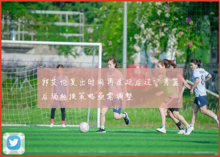 郭艾伦复出时间再度延后辽宁男篮后场轮换策略亟需调整